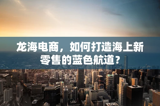 龙海电商，如何打造海上新零售的蓝色航道？