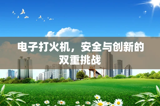 电子打火机，安全与创新的双重挑战