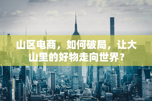 山区电商，如何破局，让大山里的好物走向世界？