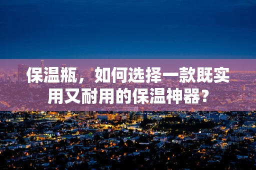 保温瓶，如何选择一款既实用又耐用的保温神器？