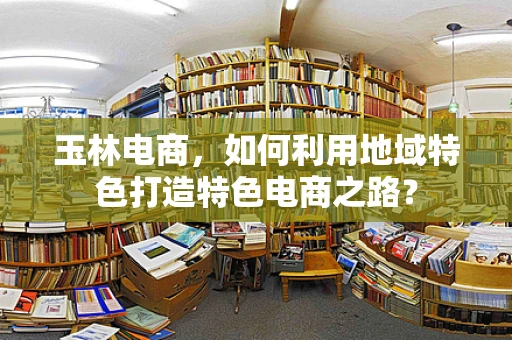 玉林电商，如何利用地域特色打造特色电商之路？