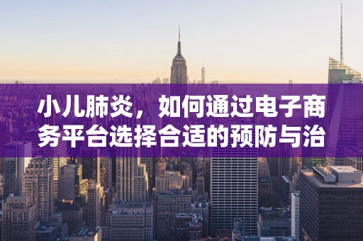 小儿肺炎，如何通过电子商务平台选择合适的预防与治疗用品？