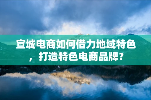 宣城电商如何借力地域特色，打造特色电商品牌？