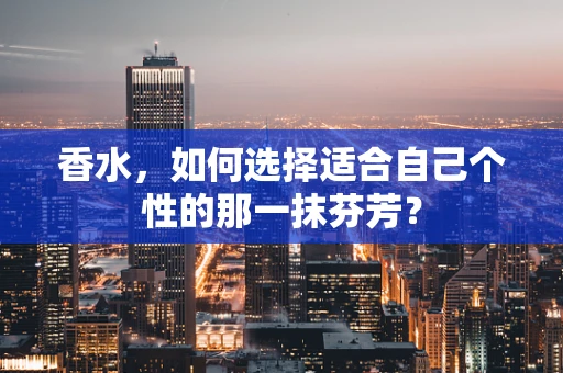 香水，如何选择适合自己个性的那一抹芬芳？