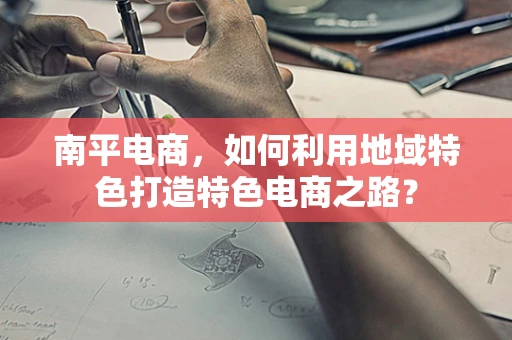 南平电商，如何利用地域特色打造特色电商之路？