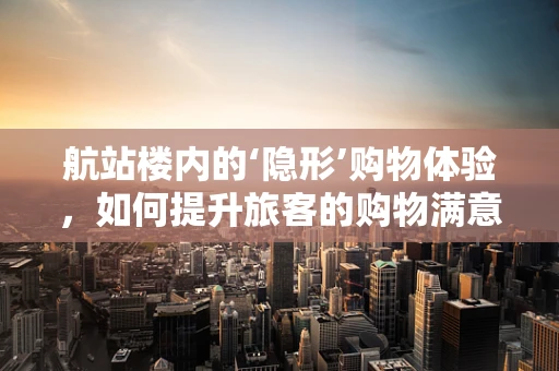 航站楼内的‘隐形’购物体验，如何提升旅客的购物满意度？