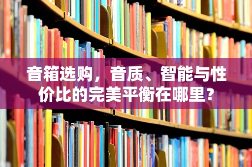 音箱选购，音质、智能与性价比的完美平衡在哪里？