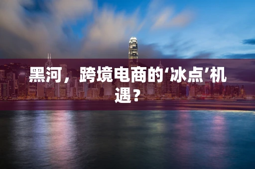 黑河，跨境电商的‘冰点’机遇？