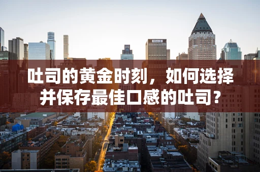 吐司的黄金时刻，如何选择并保存最佳口感的吐司？