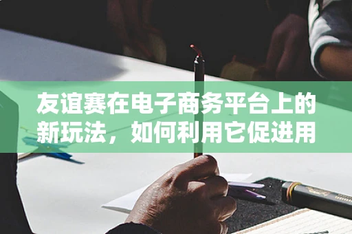 友谊赛在电子商务平台上的新玩法，如何利用它促进用户互动与忠诚度？