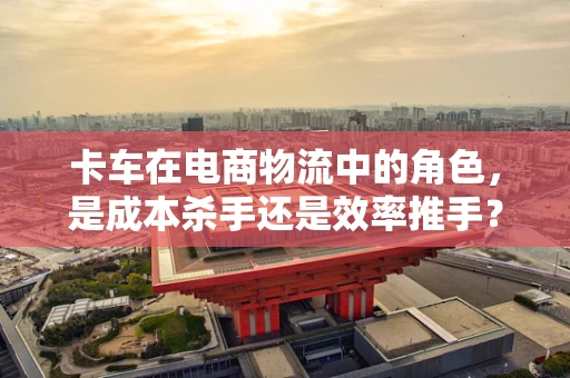卡车在电商物流中的角色，是成本杀手还是效率推手？