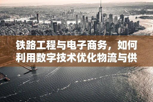 铁路工程与电子商务，如何利用数字技术优化物流与供应链？