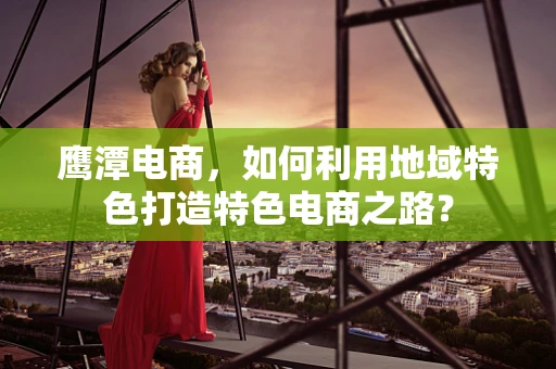 鹰潭电商，如何利用地域特色打造特色电商之路？