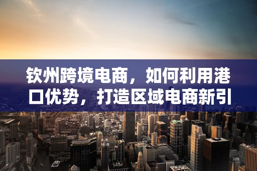 钦州跨境电商，如何利用港口优势，打造区域电商新引擎？