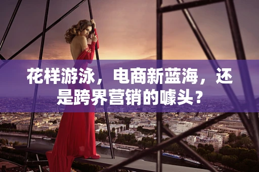 花样游泳，电商新蓝海，还是跨界营销的噱头？
