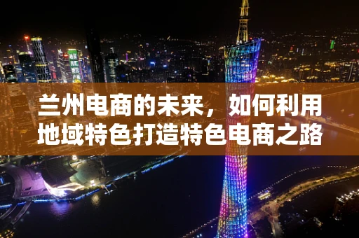 兰州电商的未来，如何利用地域特色打造特色电商之路？