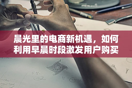 晨光里的电商新机遇，如何利用早晨时段激发用户购买力？