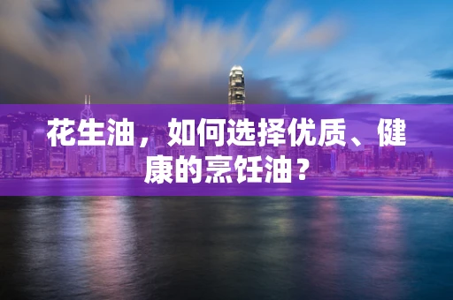花生油，如何选择优质、健康的烹饪油？