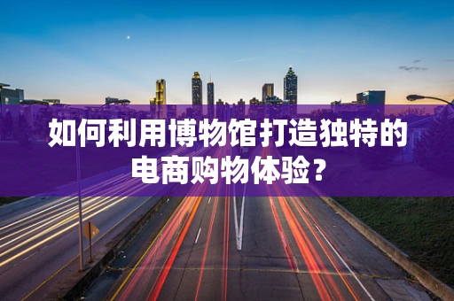 如何利用博物馆打造独特的电商购物体验？