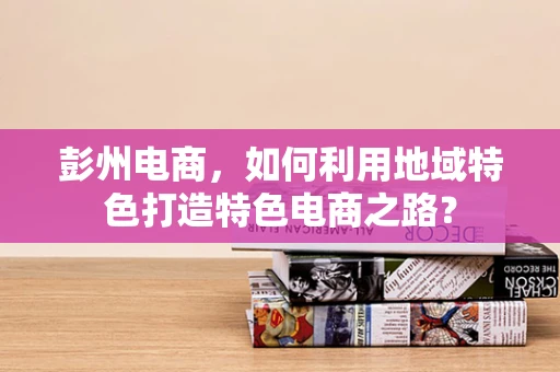彭州电商，如何利用地域特色打造特色电商之路？