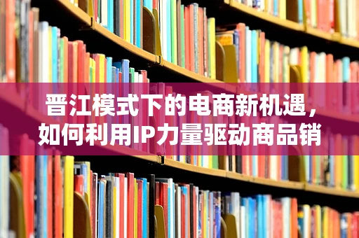 晋江模式下的电商新机遇，如何利用IP力量驱动商品销售？