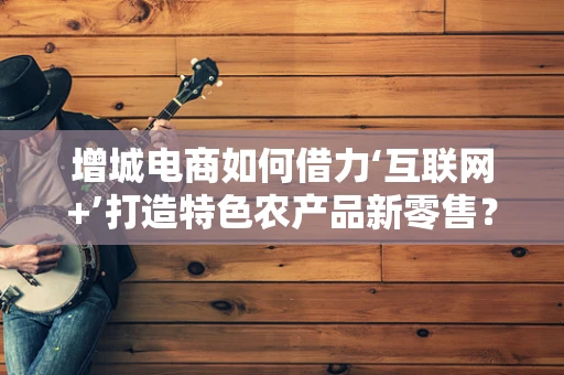 增城电商如何借力‘互联网+’打造特色农产品新零售？