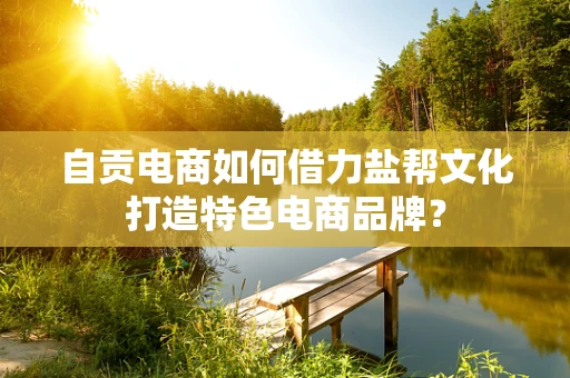自贡电商如何借力盐帮文化打造特色电商品牌？