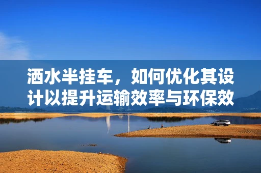洒水半挂车，如何优化其设计以提升运输效率与环保效益？