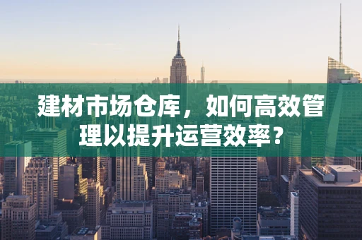建材市场仓库，如何高效管理以提升运营效率？