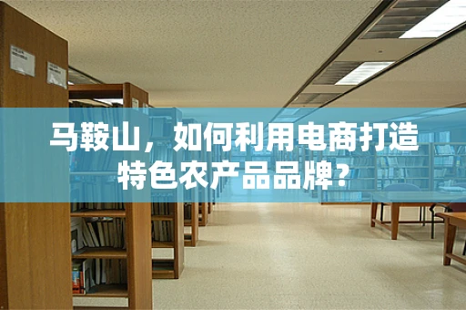 马鞍山，如何利用电商打造特色农产品品牌？