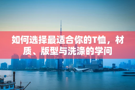 如何选择最适合你的T恤，材质、版型与洗涤的学问