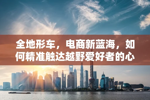 全地形车，电商新蓝海，如何精准触达越野爱好者的心？