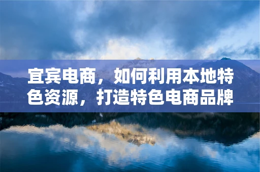 宜宾电商，如何利用本地特色资源，打造特色电商品牌？