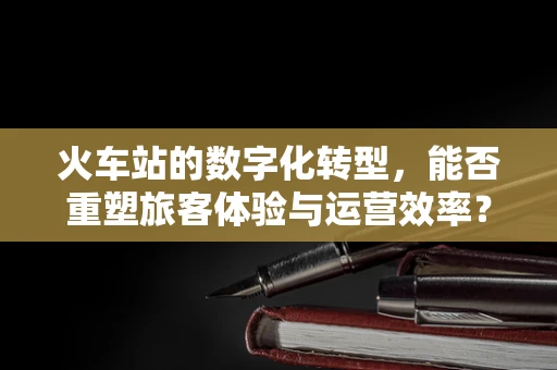 火车站的数字化转型，能否重塑旅客体验与运营效率？
