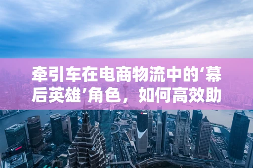 牵引车在电商物流中的‘幕后英雄’角色，如何高效助力货物运输？