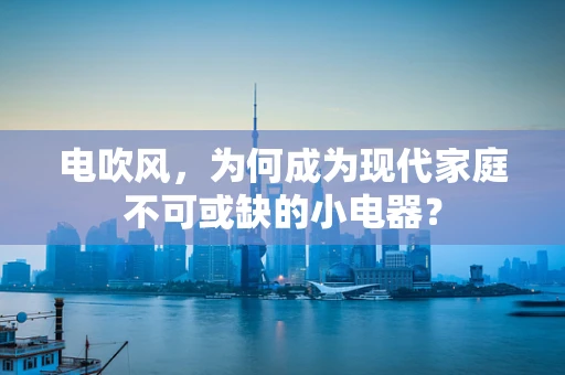 电吹风，为何成为现代家庭不可或缺的小电器？