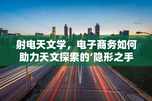 射电天文学，电子商务如何助力天文探索的‘隐形之手’？