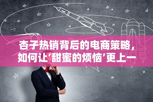 杏子热销背后的电商策略，如何让‘甜蜜的烦恼’更上一层楼？
