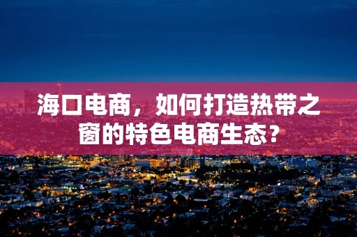 海口电商，如何打造热带之窗的特色电商生态？