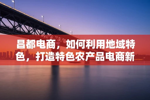 昌都电商，如何利用地域特色，打造特色农产品电商新模式？
