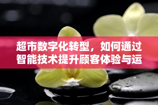 超市数字化转型，如何通过智能技术提升顾客体验与运营效率？