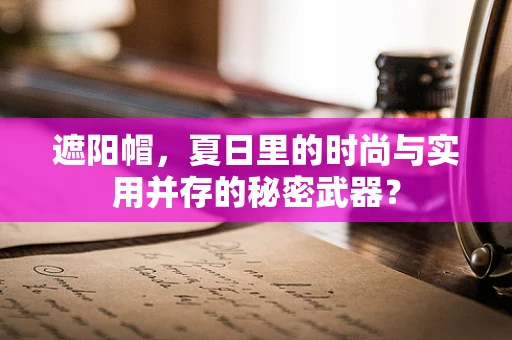 遮阳帽，夏日里的时尚与实用并存的秘密武器？