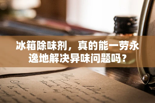 冰箱除味剂，真的能一劳永逸地解决异味问题吗？