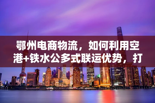 鄂州电商物流，如何利用空港+铁水公多式联运优势，打造区域电商物流枢纽？