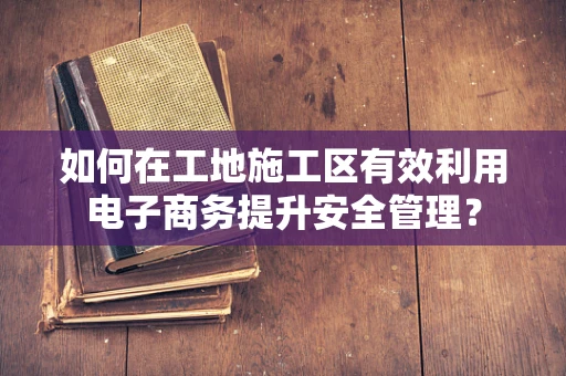 如何在工地施工区有效利用电子商务提升安全管理？