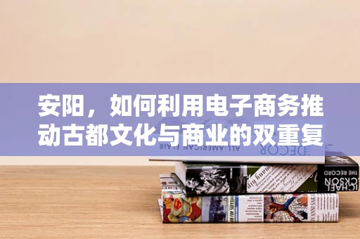 安阳，如何利用电子商务推动古都文化与商业的双重复兴？