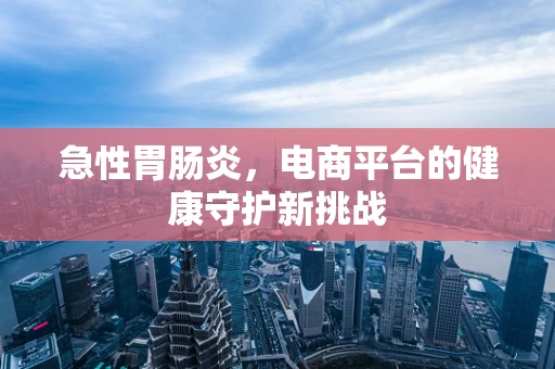 急性胃肠炎，电商平台的健康守护新挑战