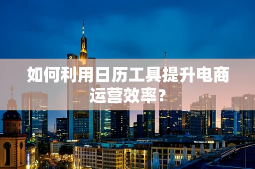 如何利用日历工具提升电商运营效率？