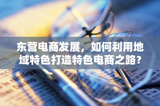 东营电商发展，如何利用地域特色打造特色电商之路？