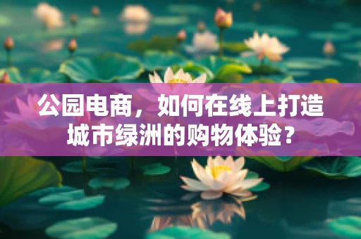 公园电商，如何在线上打造城市绿洲的购物体验？
